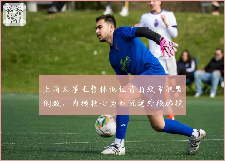 上海久事王哲林低位背打效率联盟倒数，内线核心为何沉迷外线远投
