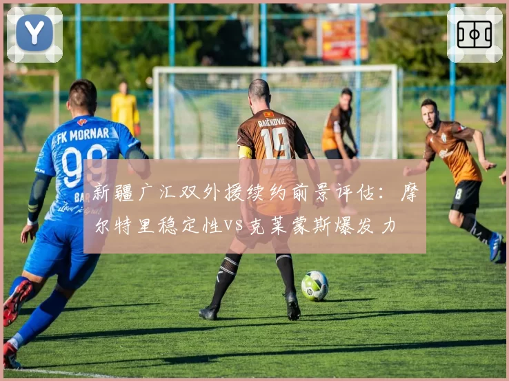 新疆广汇双外援续约前景评估：摩尔特里稳定性vs克莱蒙斯爆发力