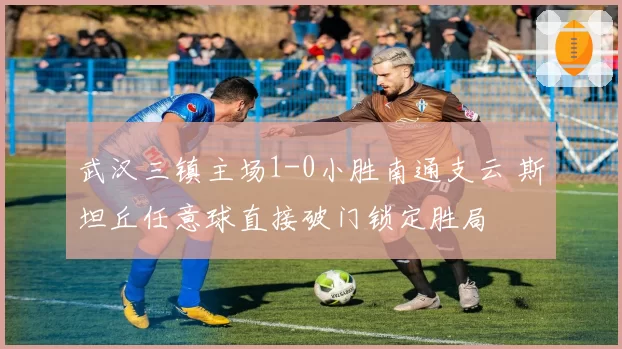 武汉三镇主场1-0小胜南通支云 斯坦丘任意球直接破门锁定胜局