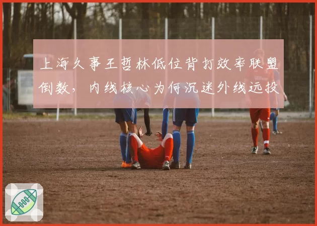 上海久事王哲林低位背打效率联盟倒数，内线核心为何沉迷外线远投