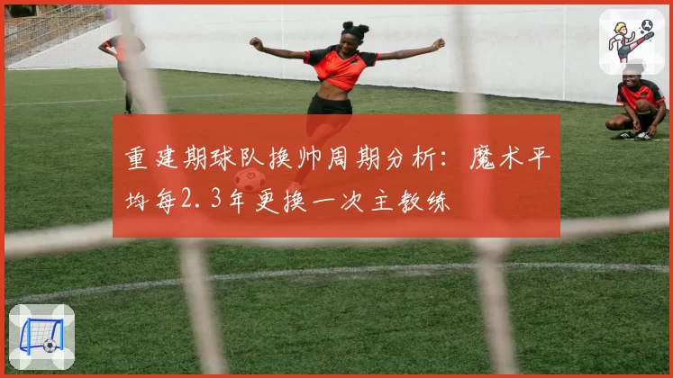 重建期球队换帅周期分析:魔术平均每2.3年更换一次主教练