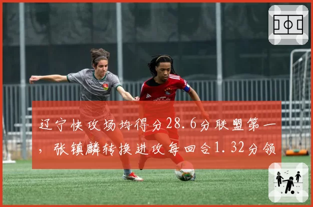 辽宁快攻场均得分28.6分联盟第一,张镇麟转换进攻每回合1.32分领跑