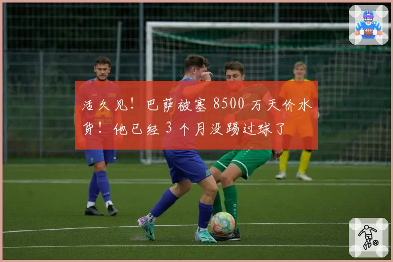 活久见！巴萨被塞 8500 万天价水货！他已经 3 个月没踢过球了