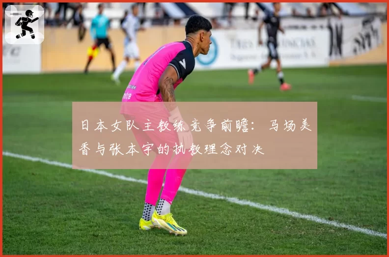 日本女队主教练竞争前瞻：马场美香与张本宇的执教理念对决