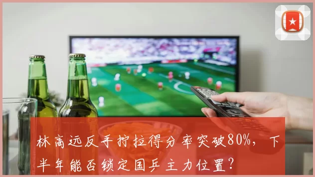 林高远反手拧拉得分率突破80%，下半年能否锁定国乒主力位置？