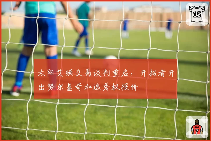 太阳艾顿交易谈判重启,开拓者开出努尔基奇加选秀权报价