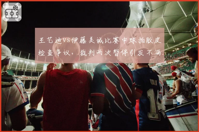王艺迪vs伊藤美诚比赛中球拍胶皮检查争议,裁判两次暂停引发不满