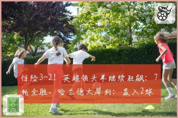惊险3-2！英超领头羊继续狂飙：7轮全胜，哈兰德太犀利：轰入2球