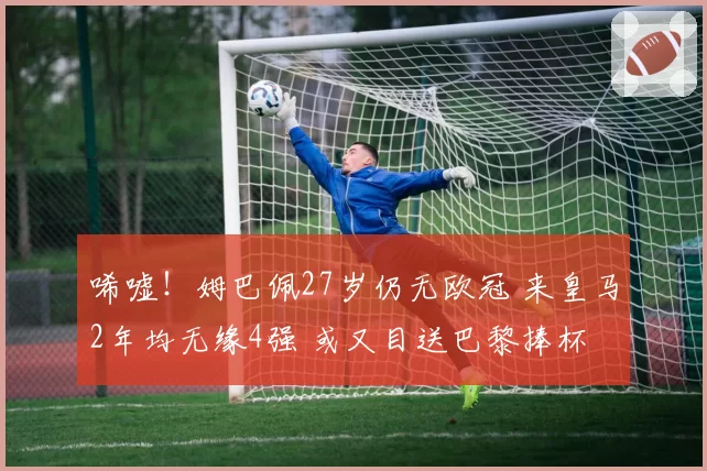 唏嘘！姆巴佩27岁仍无欧冠 来皇马2年均无缘4强 或又目送巴黎捧杯