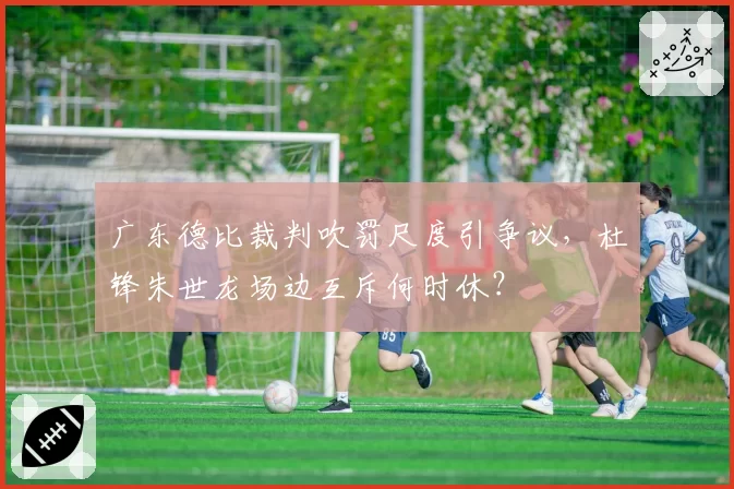 广东德比裁判吹罚尺度引争议,杜锋朱世龙场边互斥何时休?