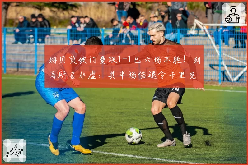 姆贝莫破门曼联1-1已六场不胜!利马所言非虚,其半场伤退令卡里克战术落空