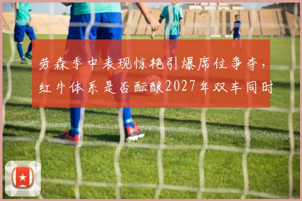 劳森季中表现惊艳引爆席位争夺，红牛体系是否酝酿2027年双车同时换人？