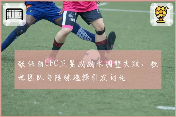 张伟丽UFC卫冕战战术调整失败,教练团队与陪练选择引发讨论