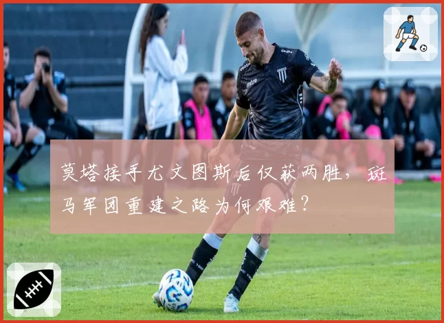 莫塔接手尤文图斯后仅获两胜,斑马军团重建之路为何艰难?