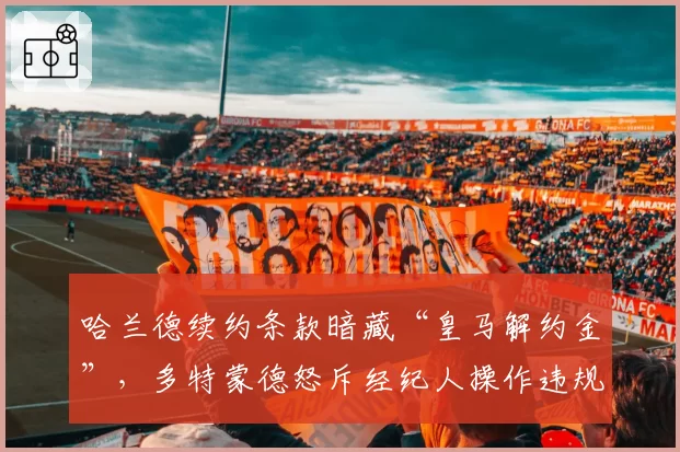 哈兰德续约条款暗藏“皇马解约金”，多特蒙德怒斥经纪人操作违规