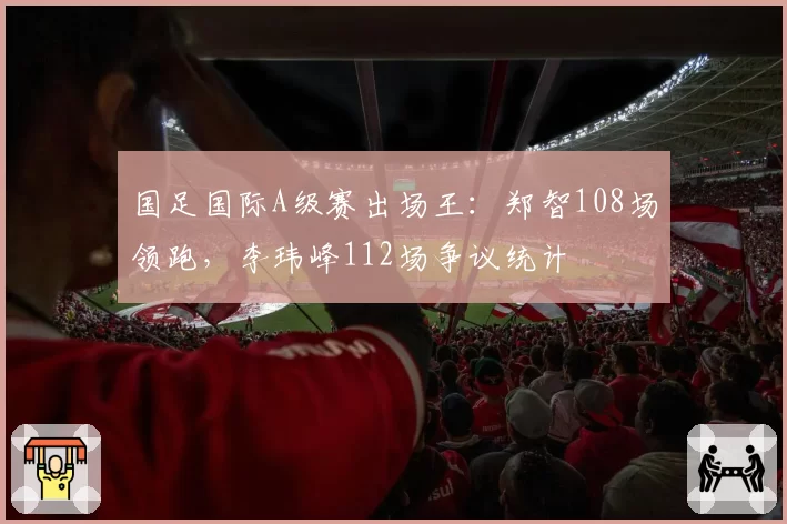 国足国际A级赛出场王：郑智108场领跑，李玮峰112场争议统计