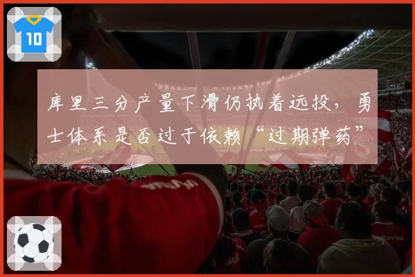 库里三分产量下滑仍执着远投，勇士体系是否过于依赖“过期弹药”？