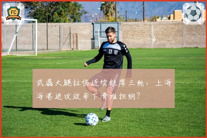 武磊大腿拉伤连续缺席三轮，上海海港进攻效率下滑谁担纲？