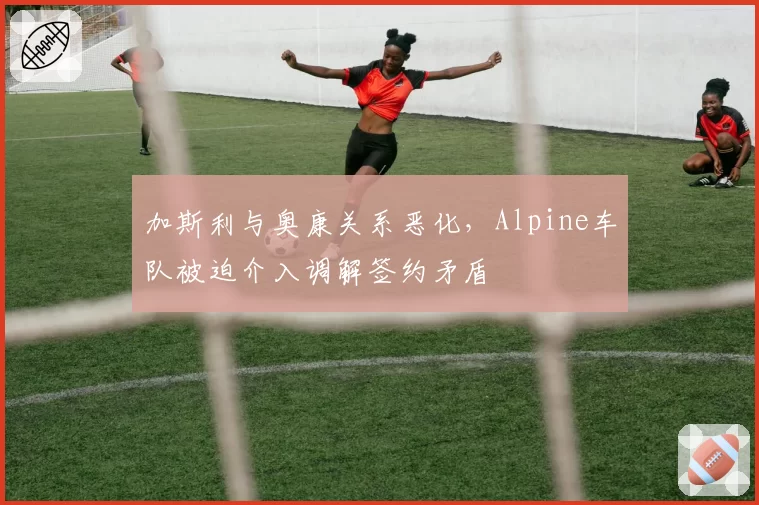 加斯利与奥康关系恶化，Alpine车队被迫介入调解签约矛盾
