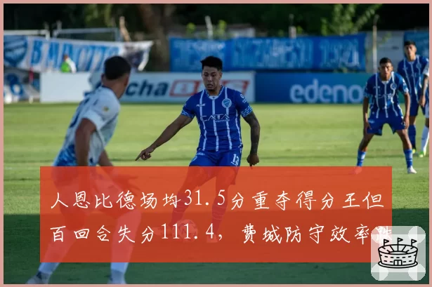 人恩比德场均31.5分重夺得分王但百回合失分111.4,费城防守效率跌至联盟第17__br_