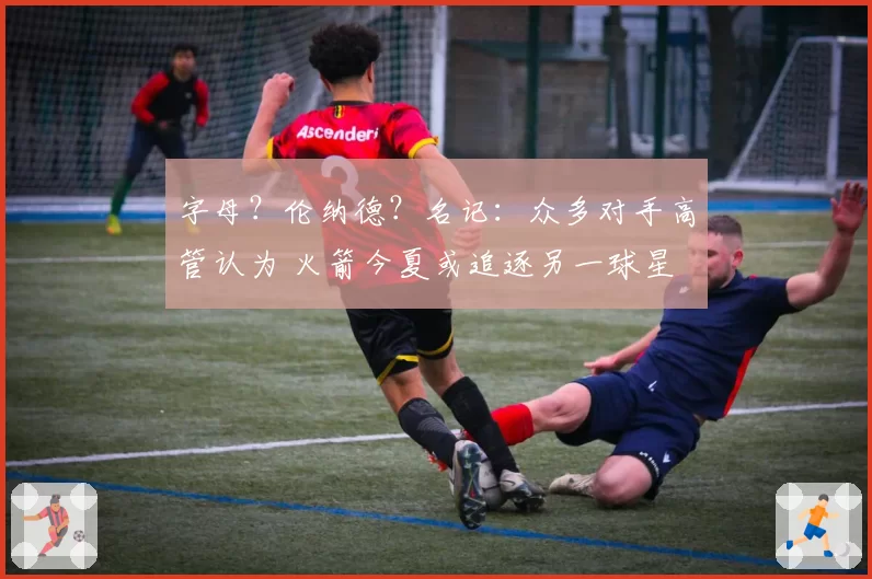 字母？伦纳德？名记：众多对手高管认为 火箭今夏或追逐另一球星