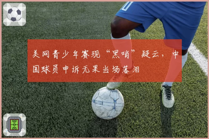 美网青少年赛现“黑哨”疑云,中国球员申诉无果当场落泪