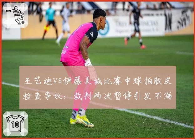 王艺迪vs伊藤美诚比赛中球拍胶皮检查争议,裁判两次暂停引发不满