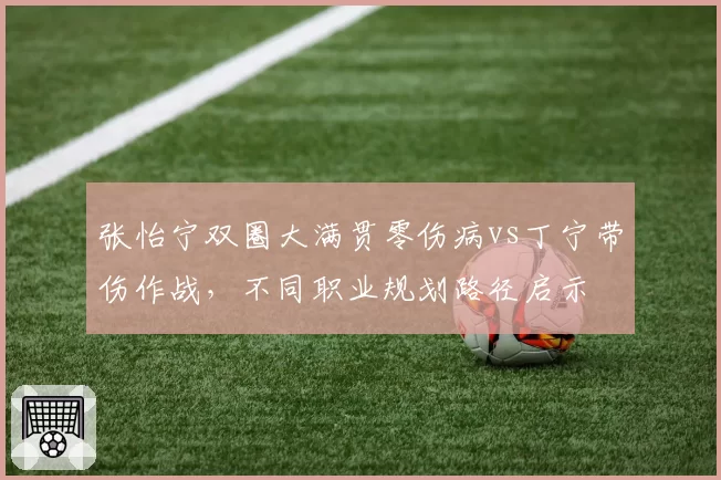 张怡宁双圈大满贯零伤病vs丁宁带伤作战，不同职业规划路径启示