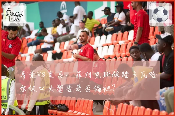马竞vs皇马，菲利克斯踩踏卡瓦哈尔仅口头警告是否偏袒？