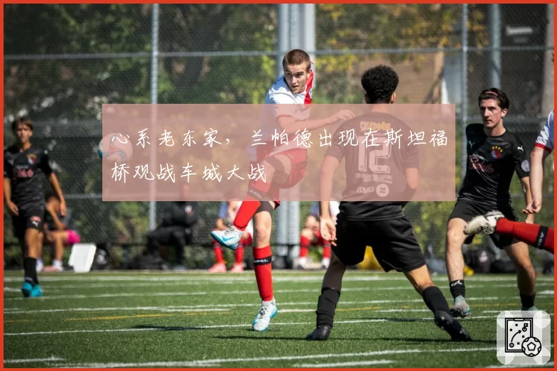 心系老东家，兰帕德出现在斯坦福桥观战车城大战