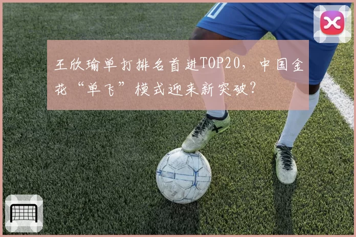 王欣瑜单打排名首进TOP20，中国金花“单飞”模式迎来新突破？