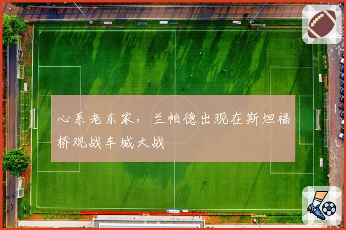 心系老东家,兰帕德出现在斯坦福桥观战车城大战