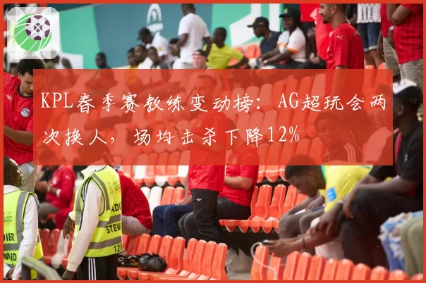 KPL春季赛教练变动榜：AG超玩会两次换人，场均击杀下降12%