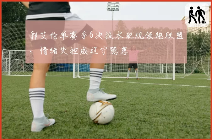 郭艾伦单赛季6次技术犯规领跑联盟，情绪失控成辽宁隐患