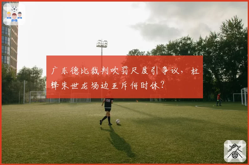 广东德比裁判吹罚尺度引争议,杜锋朱世龙场边互斥何时休?