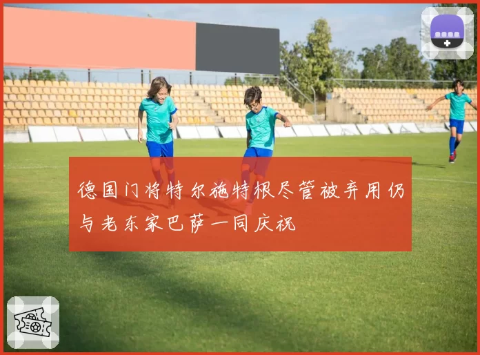 德国门将特尔施特根尽管被弃用仍与老东家巴萨一同庆祝