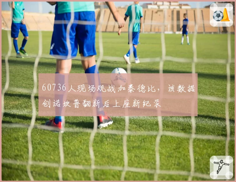 60736人现场观战加泰德比,该数据创诺坎普翻新后上座新纪录