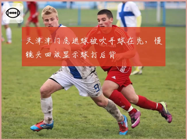 天津津门虎进球被吹手球在先,慢镜头回放显示球打后背