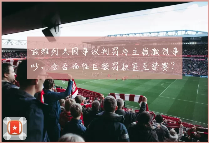 兹维列夫因争议判罚与主裁激烈争吵,会否面临巨额罚款甚至禁赛?