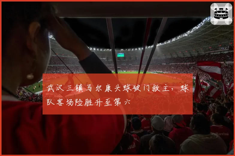 武汉三镇马尔康头球破门救主，球队客场险胜升至第六