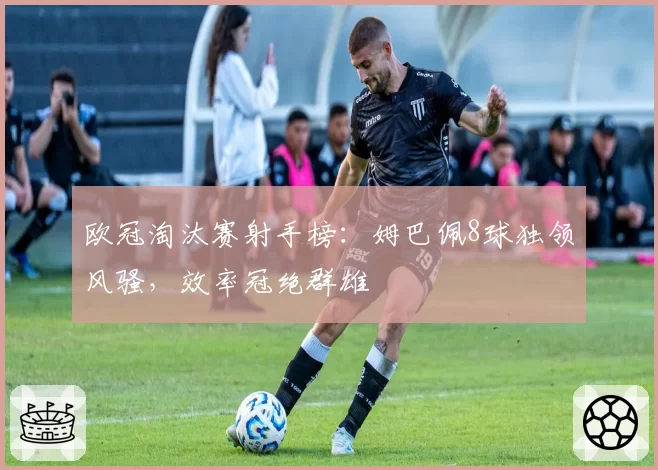 欧冠淘汰赛射手榜：姆巴佩8球独领风骚，效率冠绝群雄