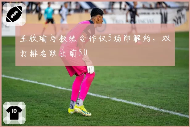 王欣瑜与教练合作仅5场即解约,双打排名跌出前50
