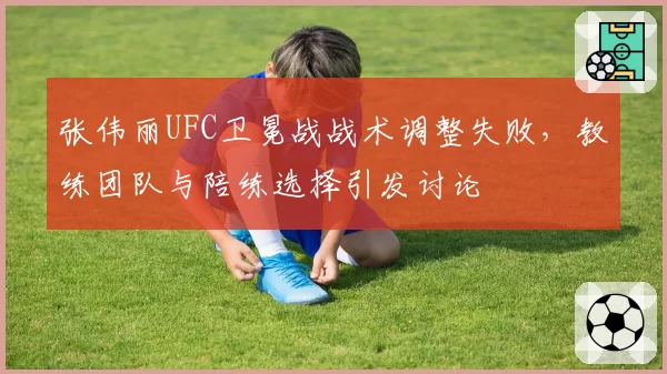 张伟丽UFC卫冕战战术调整失败,教练团队与陪练选择引发讨论