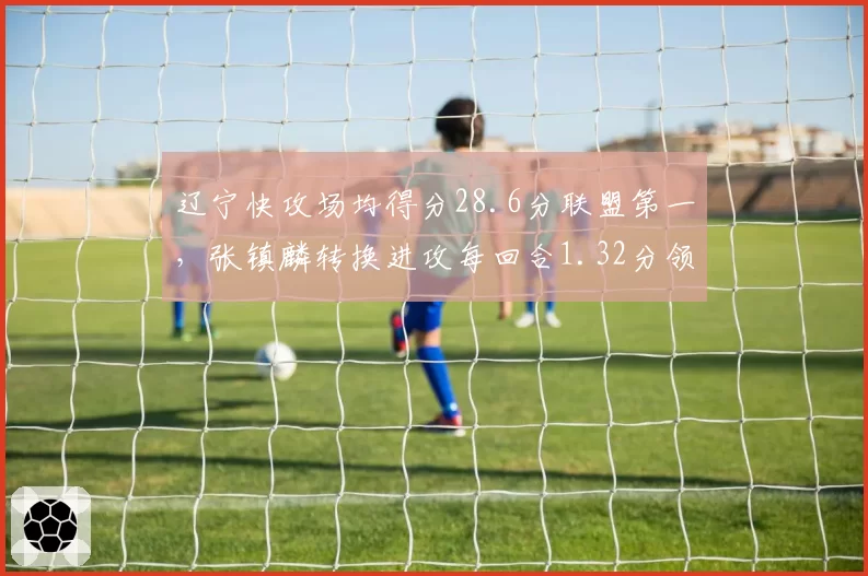 辽宁快攻场均得分28.6分联盟第一,张镇麟转换进攻每回合1.32分领跑
