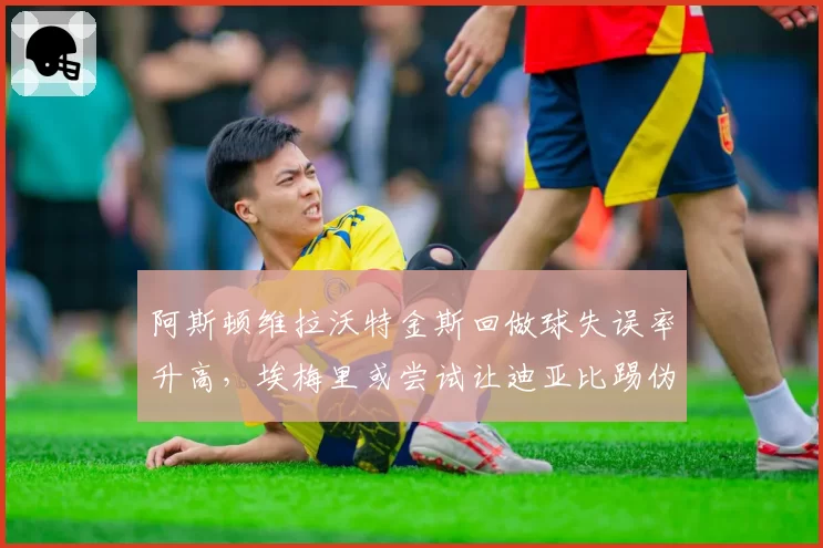 阿斯顿维拉沃特金斯回做球失误率升高，埃梅里或尝试让迪亚比踢伪中锋