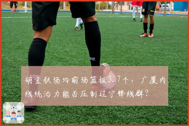 胡金秋场均前场篮板3.7个,广厦内线统治力能否压制辽宁锋线群?