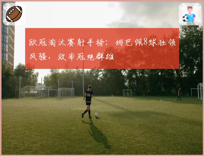 欧冠淘汰赛射手榜：姆巴佩8球独领风骚，效率冠绝群雄