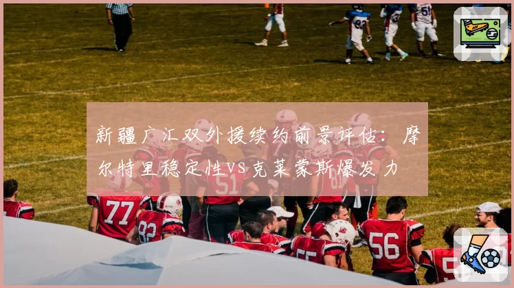新疆广汇双外援续约前景评估：摩尔特里稳定性vs克莱蒙斯爆发力