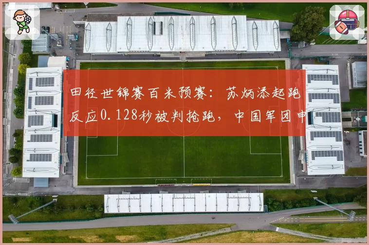 田径世锦赛百米预赛：苏炳添起跑反应0.128秒被判抢跑，中国军团申诉被驳