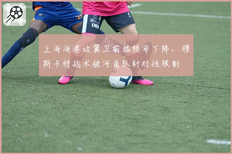 上海海港边翼卫前插频率下降，穆斯卡特战术被河南队针对性限制